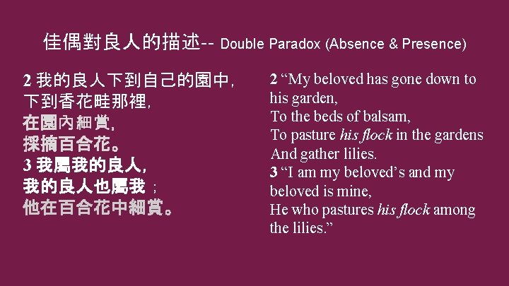 佳偶對良人的描述-- Double Paradox (Absence & Presence) 2 我的良人下到自己的園中， 下到香花畦那裡， 在園內細賞， 採摘百合花。 3 我屬我的良人， 我的良人也屬我；