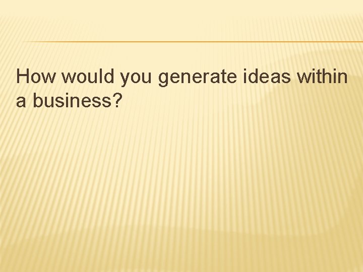 How would you generate ideas within a business? How would you generate ideas within a business?