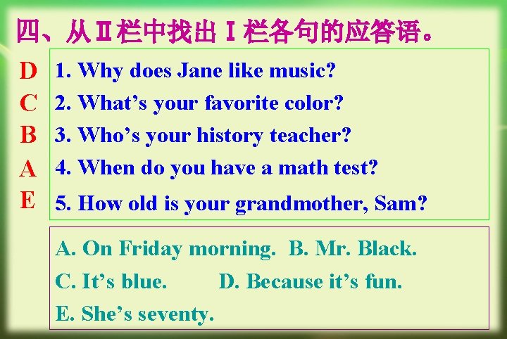 四、从Ⅱ栏中找出Ⅰ栏各句的应答语。 D C B A E 1. Why does Jane like music? 2. What’s