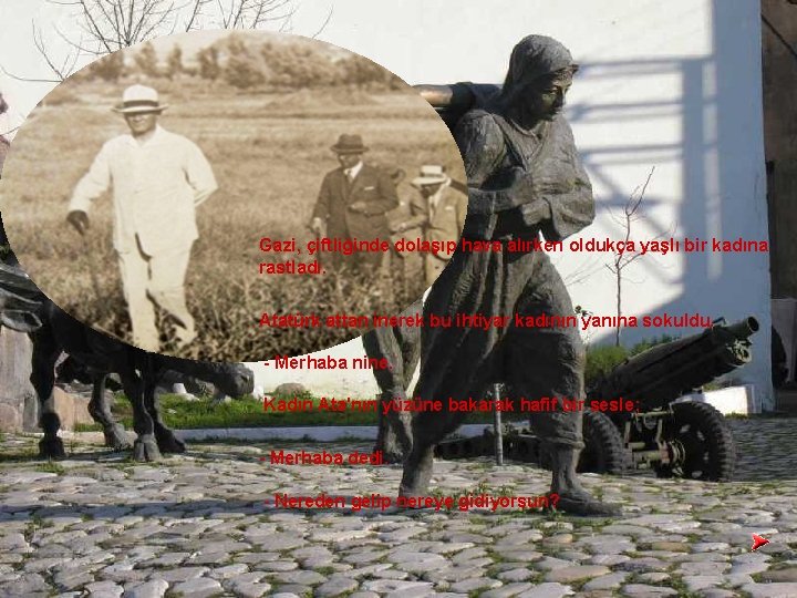 Gazi, çiftliğinde dolaşıp hava alırken oldukça yaşlı bir kadına rastladı. Atatürk attan inerek bu