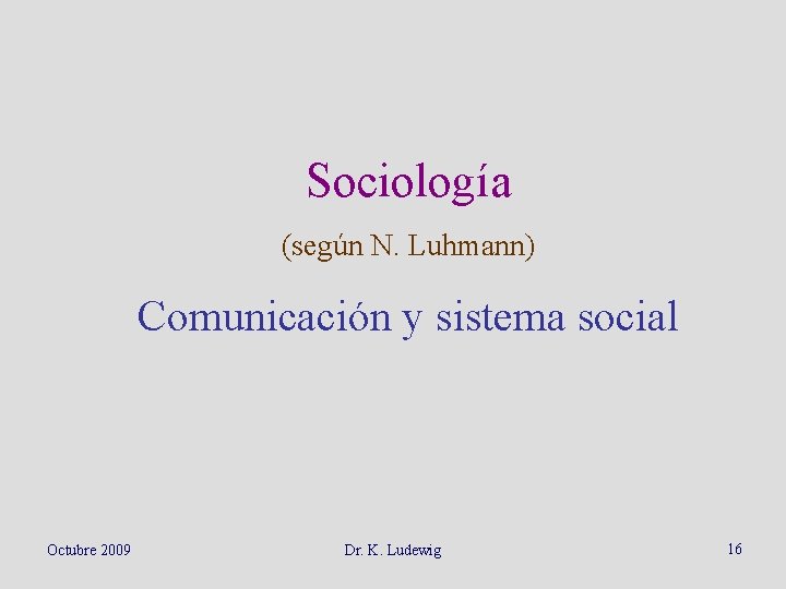 Sociología (según N. Luhmann) Comunicación y sistema social Octubre 2009 Dr. K. Ludewig 16