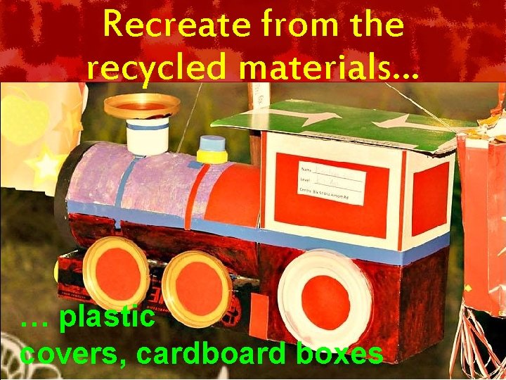 Recreate from the recycled materials… … plastic covers, cardboard boxes 