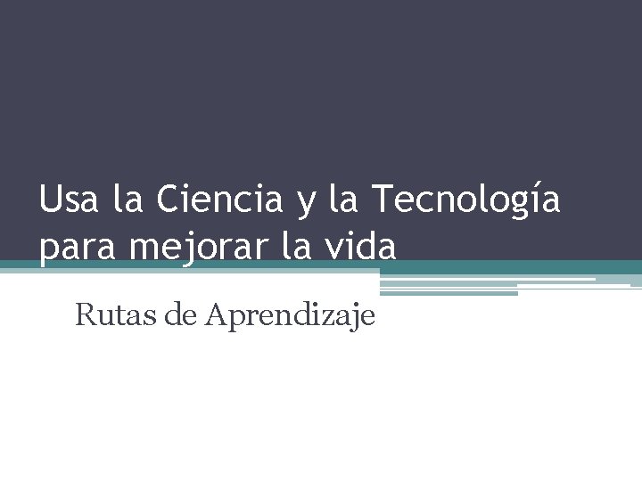 Usa la Ciencia y la Tecnología para mejorar la vida Rutas de Aprendizaje 