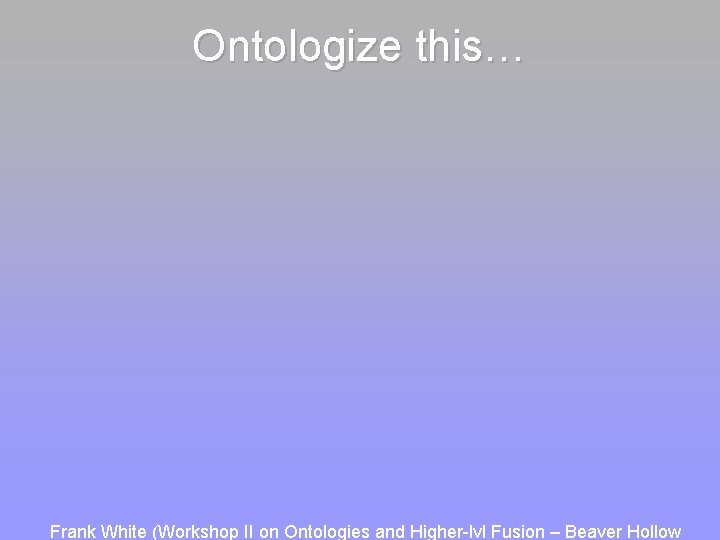 Ontologize this… Frank White (Workshop II on Ontologies and Higher-lvl Fusion – Beaver Hollow