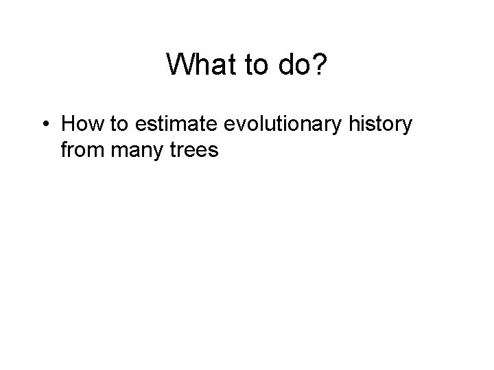 What to do? • How to estimate evolutionary history from many trees • How