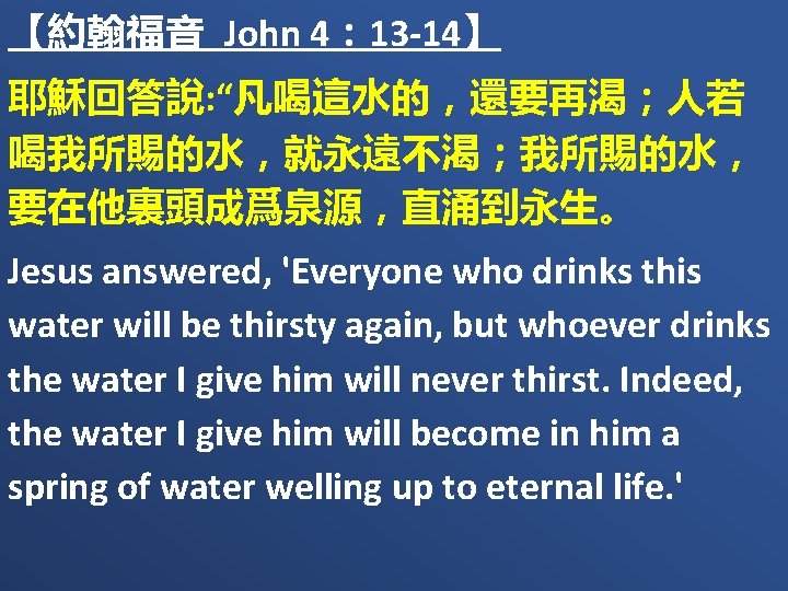 【約翰福音 John 4： 13 -14】 耶穌回答說: “凡喝這水的，還要再渴；人若 喝我所賜的水，就永遠不渴；我所賜的水， 要在他裏頭成爲泉源，直涌到永生。 Jesus answered, 'Everyone who drinks