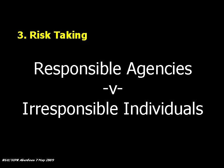 3. Risk Taking Responsible Agencies -v. Irresponsible Individuals RGU/SIPR Aberdeen 7 May 2009 