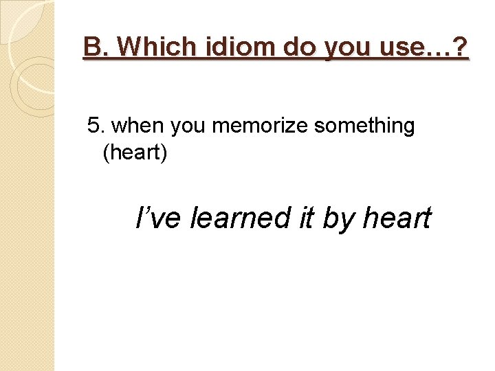 B. Which idiom do you use…? 5. when you memorize something (heart) I’ve learned