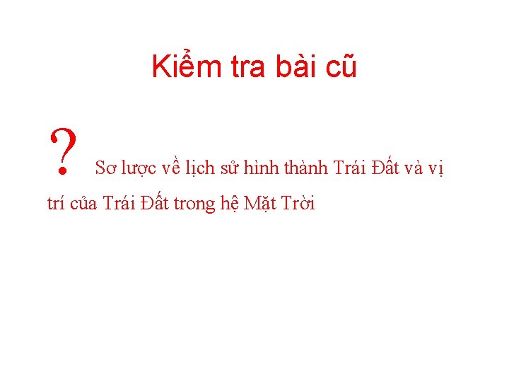 Kiểm tra bài cũ ? Sơ lược về lịch sử hình thành Trái Đất