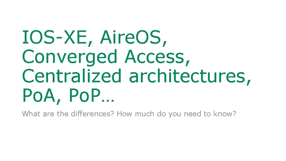 IOS-XE, Aire. OS, Converged Access, Centralized architectures, Po. A, Po. P… What are the