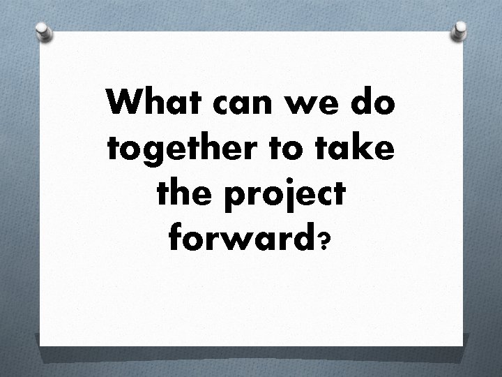 What can we do together to take the project forward? 