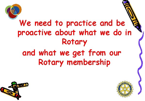 We need to practice and be proactive about what we do in Rotary and