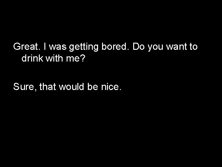 Great. I was getting bored. Do you want to drink with me? Sure, that