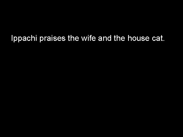 Ippachi praises the wife and the house cat. 