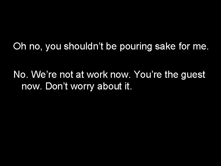Oh no, you shouldn’t be pouring sake for me. No. We’re not at work