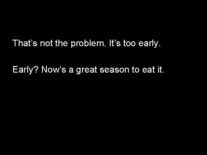 That’s not the problem. It’s too early. Early? Now’s a great season to eat