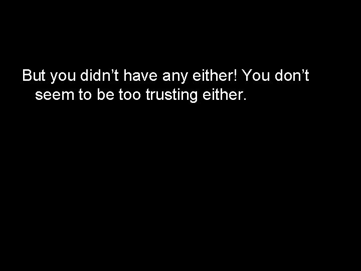 But you didn’t have any either! You don’t seem to be too trusting either.