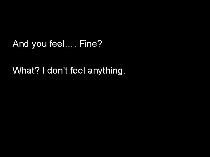 And you feel…. Fine? What? I don’t feel anything. 