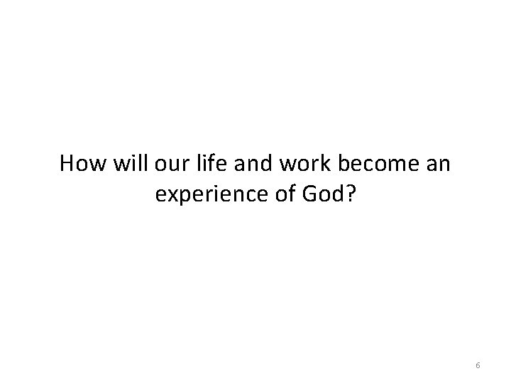 How will our life and work become an experience of God? 6 