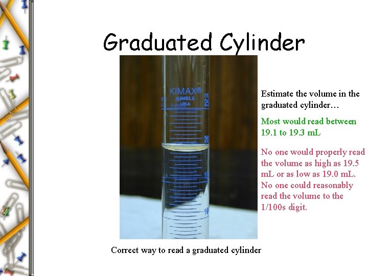 Graduated Cylinder Estimate the volume in the graduated cylinder… Most would read between 19. Graduated Cylinder Estimate the volume in the graduated cylinder… Most would read between 19.