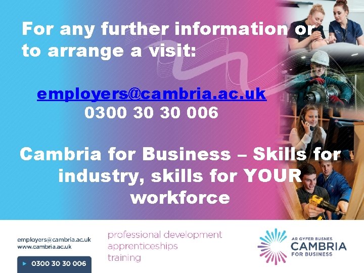 For any further information or to arrange a visit: employers@cambria. ac. uk 0300 30
