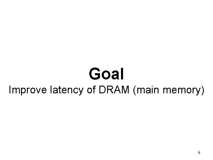 Goal Improve latency of DRAM (main memory) 6 Goal Improve latency of DRAM (main memory) 6
