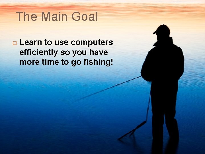 The Main Goal Learn to use computers efficiently so you have more time to