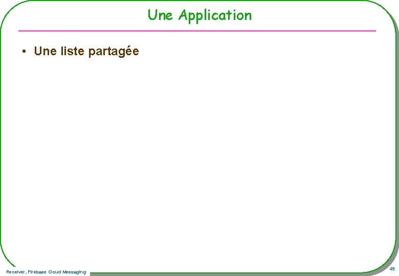 Une Application • Une liste partagée Receiver, Firebase Cloud Messaging 49 