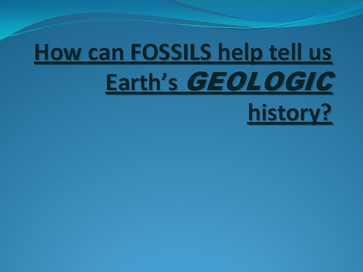 How can FOSSILS help tell us Earth’s GEOLOGIC history? 