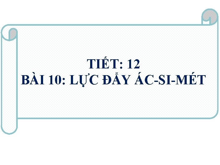TIẾT: 12 BÀI 10: LỰC ĐẨY ÁC-SI-MÉT 