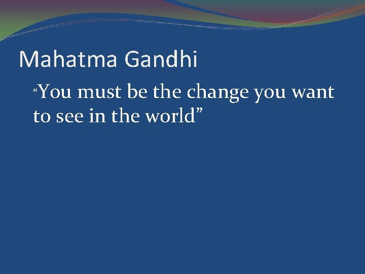 Mahatma Gandhi “You must be the change you want to see in the world”