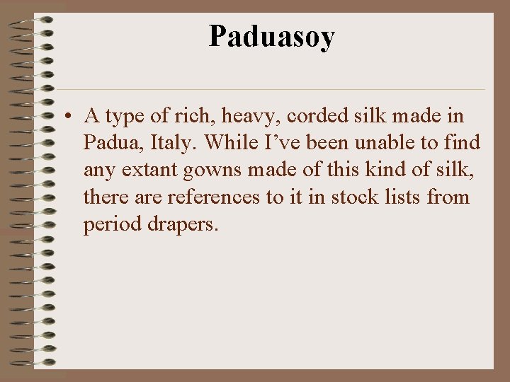 Paduasoy • A type of rich, heavy, corded silk made in Padua, Italy. While