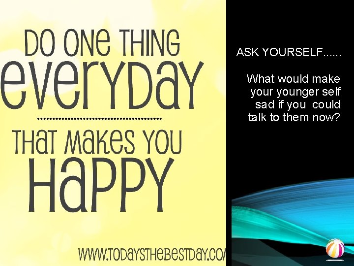 ASK YOURSELF. . . What would make your younger self sad if you could