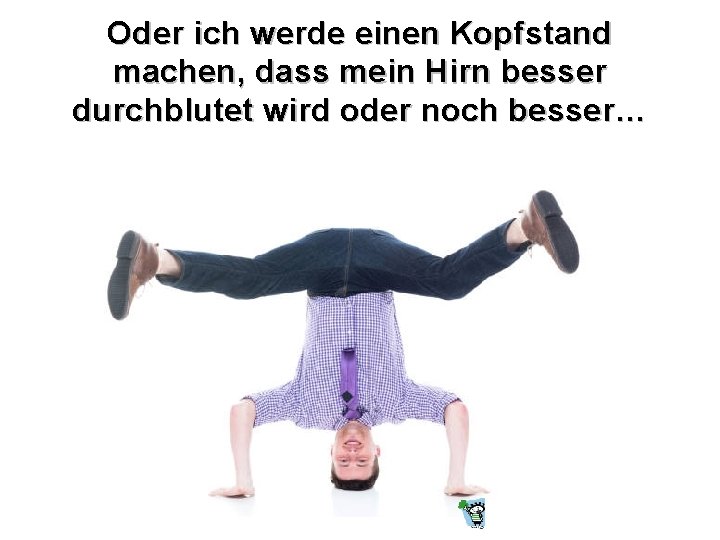 Oder ich werde einen Kopfstand machen, dass mein Hirn besser durchblutet wird oder noch