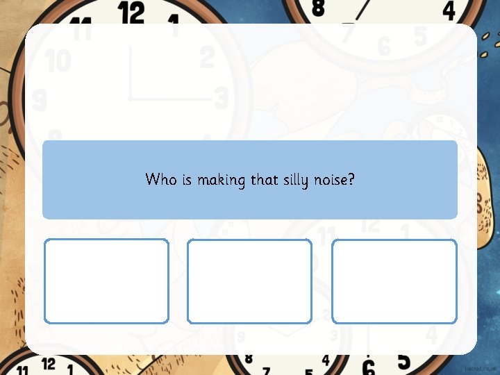 Who is making that silly noise? 