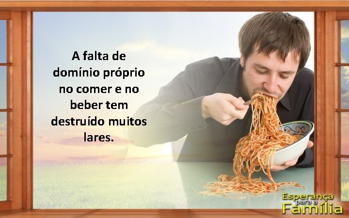 A falta de domínio próprio no comer e no beber tem destruído muitos lares.