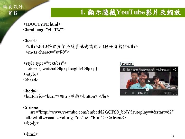 網頁設計 實務 1. 顯示隱藏You. Tube影片及縮放 <!DOCTYPE html> <html lang="zh-TW"> <head> <title>2013靜宜資管拾隨資味邀請影片(楊子青篇)</title> <meta charset="utf-8"> <style