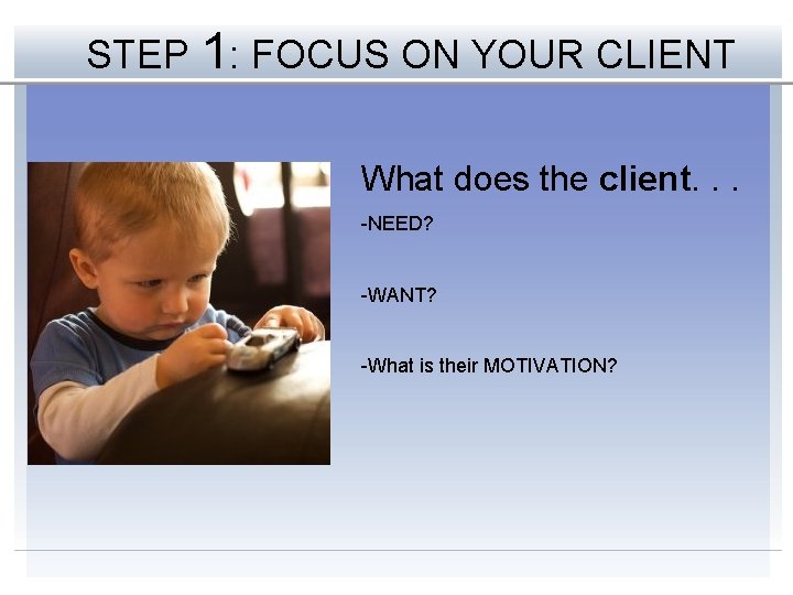 STEP 1: FOCUS ON YOUR CLIENT What does the client. . . -NEED? -WANT?