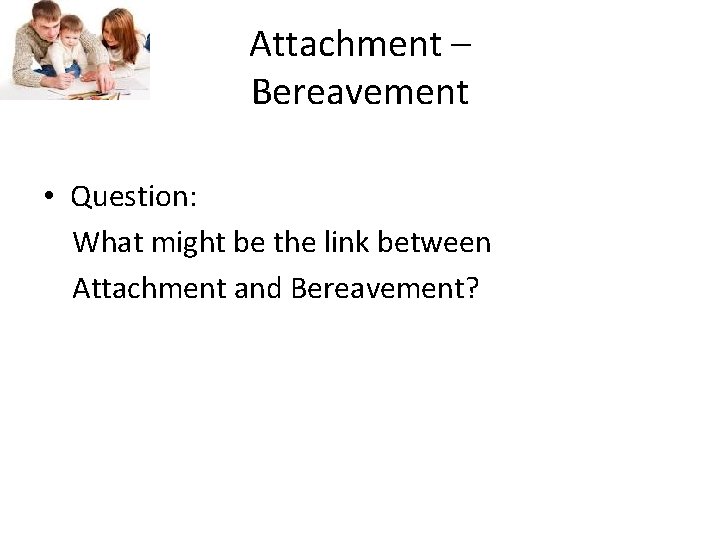 Attachment – Bereavement • Question: What might be the link between Attachment and Bereavement?