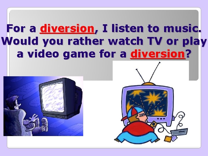 For a diversion, I listen to music. Would you rather watch TV or play