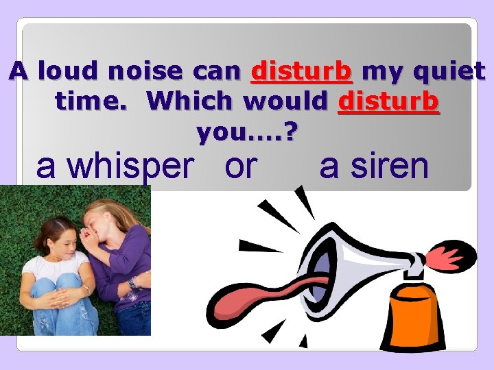 A loud noise can disturb my quiet time. Which would disturb you…. ? a