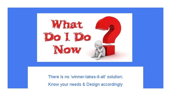 There is no ‘winner-takes-it-all’ solution; Know your needs & Design accordingly 