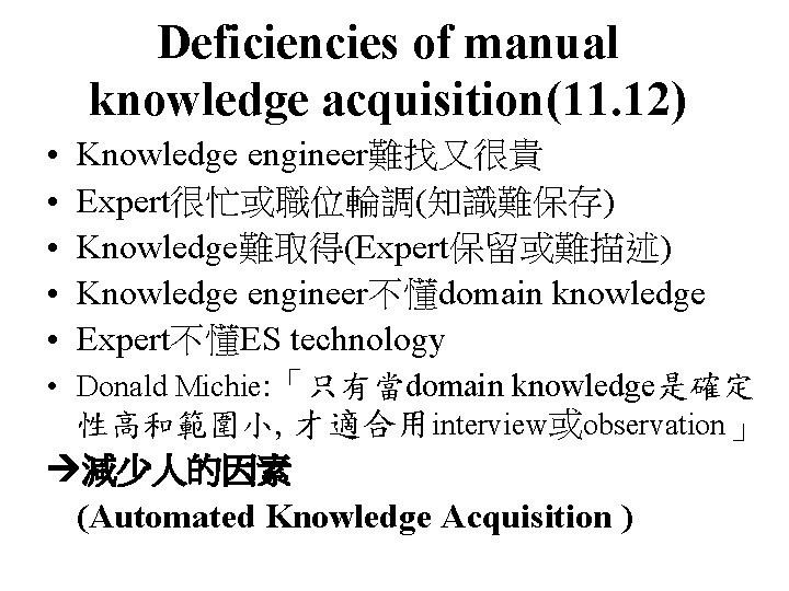 Deficiencies of manual knowledge acquisition(11. 12) • • • Knowledge engineer難找又很貴 Expert很忙或職位輪調(知識難保存) Knowledge難取得(Expert保留或難描述) Knowledge