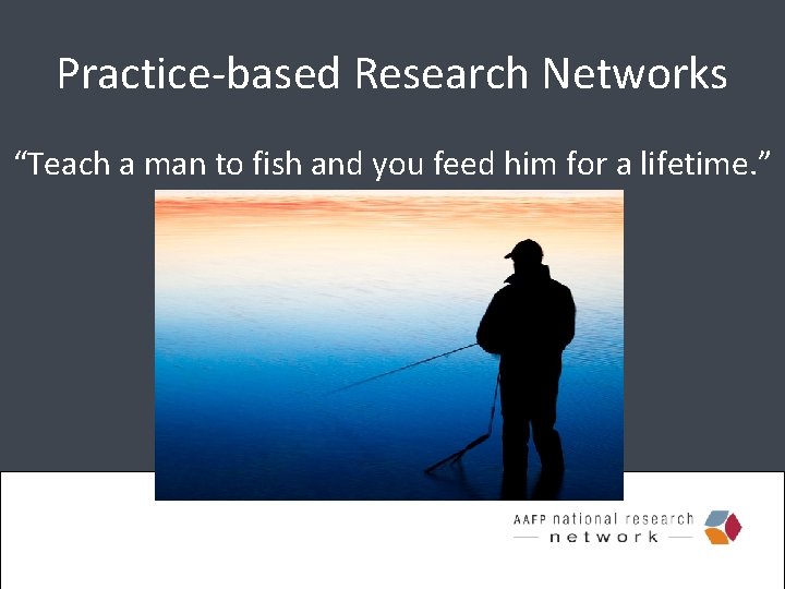 Practice-based Research Networks “Teach a man to fish and you feed him for a