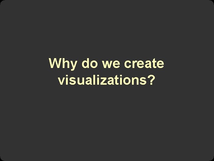 Why do we create visualizations? 