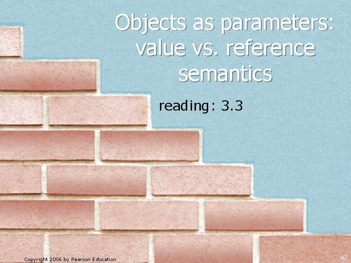 Objects as parameters: value vs. reference semantics reading: 3. 3 Copyright 2006 by Pearson