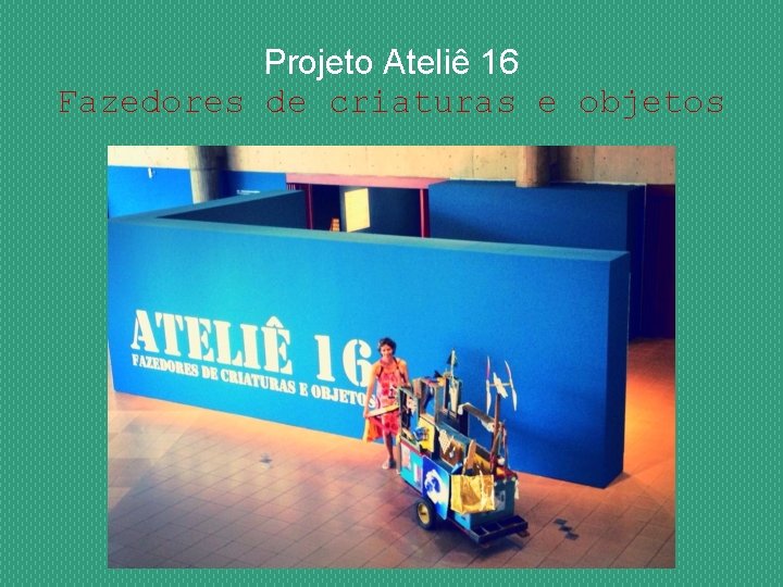 Projeto Ateliê 16 Fazedores de criaturas e objetos 