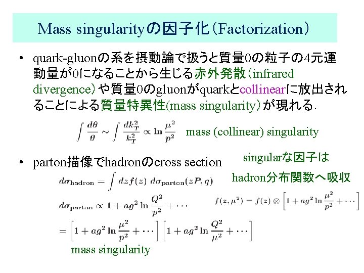 Mass singularityの因子化（Factorization） • quark-gluonの系を摂動論で扱うと質量 0の粒子の 4元運 動量が0になることから生じる赤外発散（infrared divergence）や質量 0のgluonがquarkとcollinearに放出され ることによる質量特異性(mass singularity）が現れる． mass (collinear) singularity