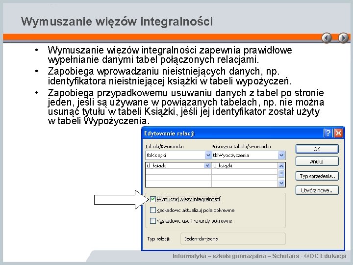 Wymuszanie więzów integralności • Wymuszanie więzów integralności zapewnia prawidłowe wypełnianie danymi tabel połączonych relacjami.