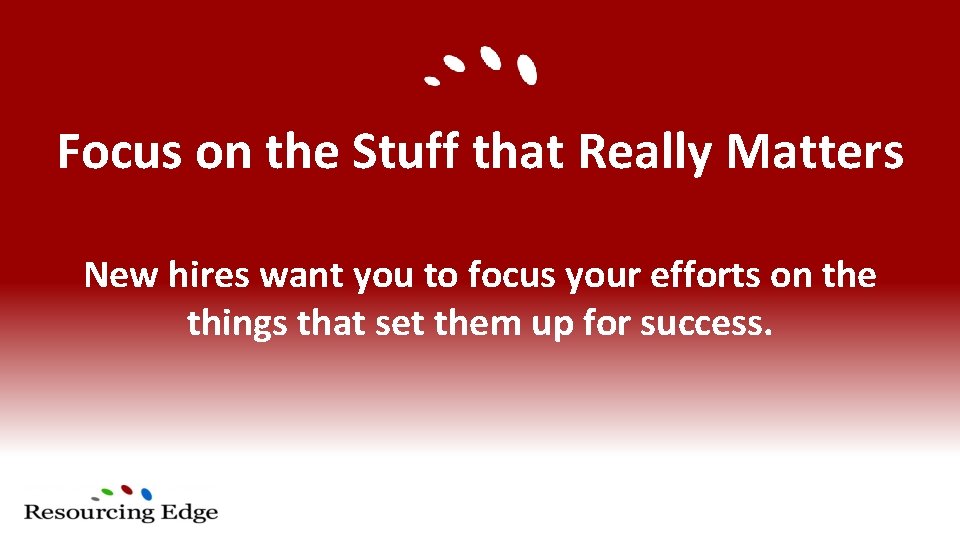 Focus on the Stuff that Really Matters New hires want you to focus your